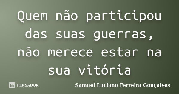 Quem não participou das suas guerras, não merece estar na sua vitória... Frase de Samuel Luciano Ferreira Gonçalves.