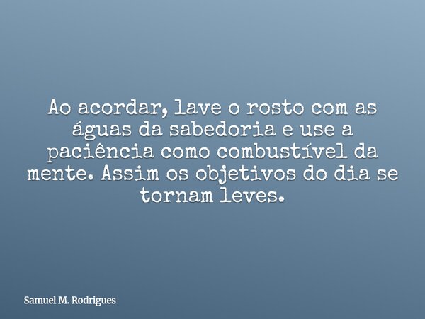 Ao acordar, lave o rosto com as águas da sabedoria e use a paciência como combustível da mente. Assim os objetivos do dia se tornam leves.... Frase de Samuel M. Rodrigues.