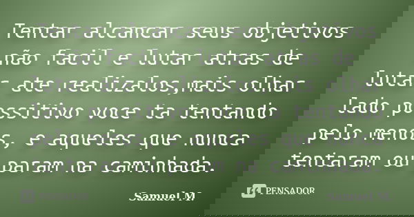 Tentar alcancar seus objetivos não facil e lutar atras de lutar ate realizalos,mais olhar lado possitivo voce ta tentando pelo menos, e aqueles que nunca tentar... Frase de Samuel M.