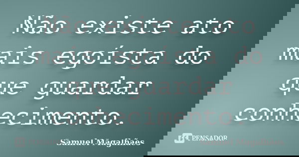 Não existe ato mais egoísta do que guardar conhecimento.... Frase de Samuel Magalhães.