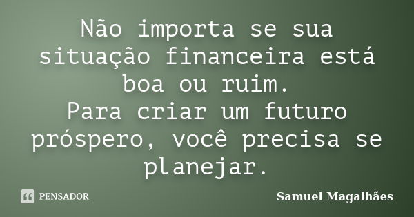 Não importa se sua situação financeira está boa ou ruim. Para criar um futuro próspero, você precisa se planejar.... Frase de Samuel Magalhães.