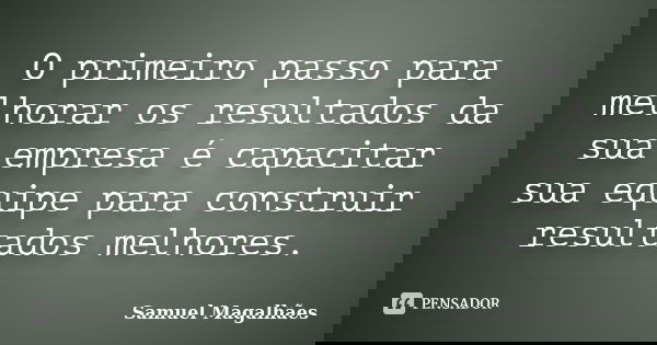 O primeiro passo para melhorar os resultados da sua empresa é capacitar sua equipe para construir resultados melhores.... Frase de Samuel Magalhães.