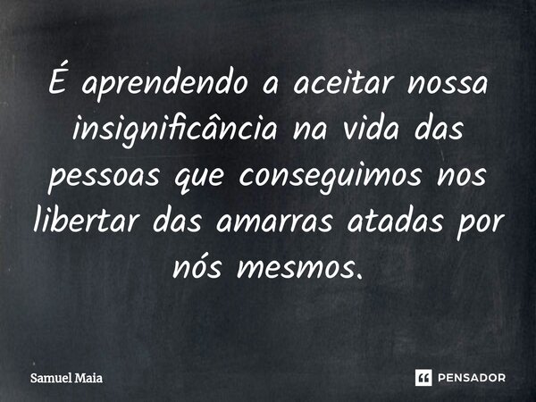 ⁠É aprendendo a aceitar nossa insignificância na vida das pessoas que conseguimos nos libertar das amarras atadas por nós mesmos.... Frase de Samuel Maia.