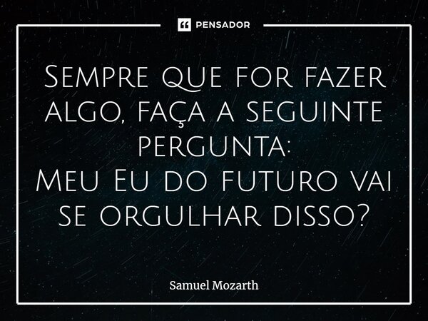 ⁠Sempre que for fazer algo, faça a seguinte pergunta: Meu Eu do futuro vai se orgulhar disso?... Frase de Samuel Mozarth.