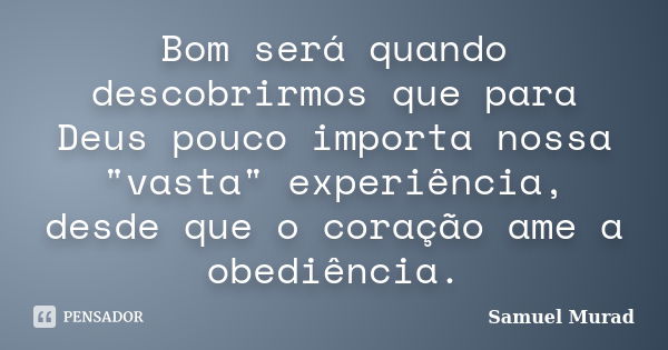 Bom será quando descobrirmos que para Deus pouco importa nossa "vasta" experiência, desde que o coração ame a obediência.... Frase de Samuel Murad.