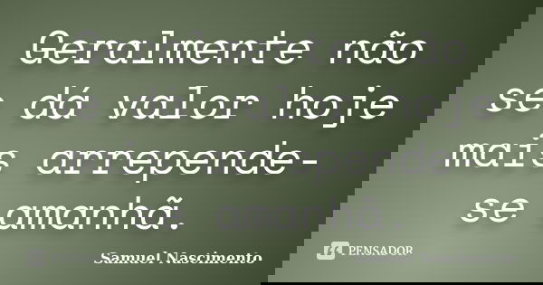 Geralmente não se dá valor hoje mais arrepende-se amanhã.... Frase de Samuel Nascimento.
