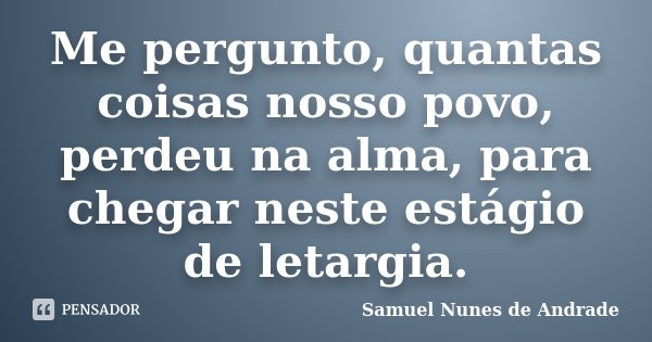 Me pergunto, quantas coisas nosso povo, perdeu na alma, para chegar neste estágio de letargia.... Frase de Samuel Nunes de Andrade.