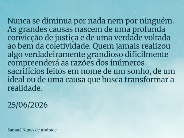 Nunca se diminua por nada nem por ninguém. As grandes causas nascem de uma profunda convicção de justiça e de uma verdade voltada ao bem da coletividade. Quem j... Frase de Samuel Nunes de Andrade.