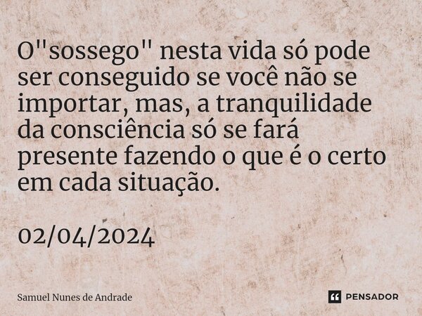 ⁠O "sossego" nesta vida só pode ser conseguido se você não se importar, mas, a tranquilidade da consciência só se fará presente fazendo o que é o cert... Frase de Samuel Nunes de Andrade.