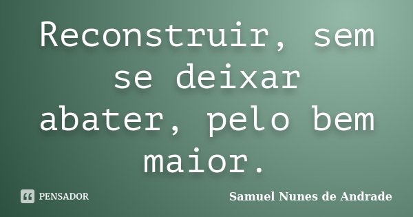 Reconstruir, sem se deixar abater, pelo bem maior.... Frase de Samuel Nunes de Andrade.