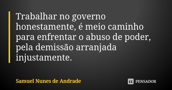 Trabalhar no governo honestamente, é meio caminho para enfrentar o abuso de poder, pela demissão arranjada injustamente.... Frase de Samuel Nunes de Andrade.