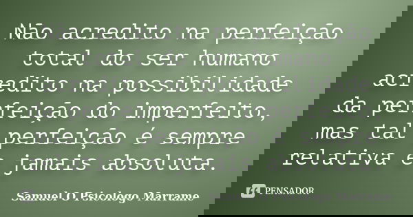 Não acredito na perfeição total do ser humano acredito na possibilidade da perfeição do imperfeito, mas tal perfeição é sempre relativa e jamais absoluta.... Frase de Samuel O Psicologo Marrame.