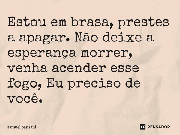 Estou em brasa, prestes a apagar. Não deixe a esperança morrer, venha acender esse fogo, Eu preciso de você.... Frase de samuel pansani.