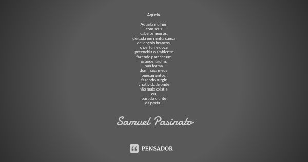 Aquela. Aquela mulher, com seus cabelos negros, deitada em minha cama de lençóis brancos, o perfume doce preenchia o ambiente fazendo parecer um grande jardim, ... Frase de Samuel Pasinato.