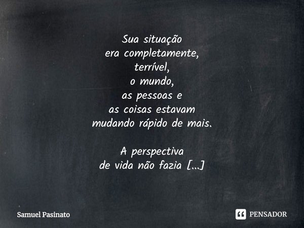 ⁠Sua situação
era completamente,
terrível,
o mundo,
as pessoas e
as coisas estavam
mudando rápido de mais.
A perspectiva
de vida não fazia
mais sentido,
todo di... Frase de Samuel Pasinato.