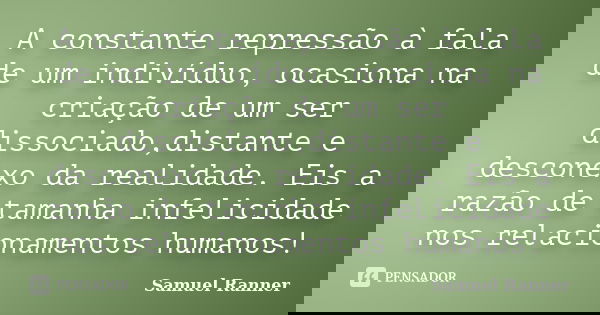 A constante repressão à fala de um indivíduo, ocasiona na criação de um ser dissociado,distante e desconexo da realidade. Eis a razão de tamanha infelicidade no... Frase de Samuel Ranner.