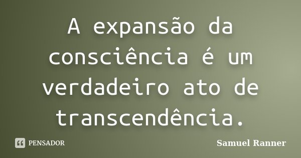 A expansão da consciência é um verdadeiro ato de transcendência.... Frase de Samuel Ranner.