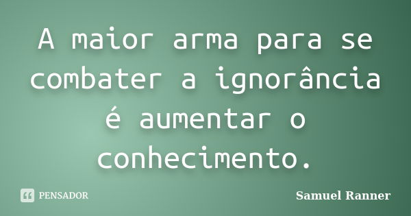 A maior arma para se combater a ignorância é aumentar o conhecimento.... Frase de Samuel Ranner.