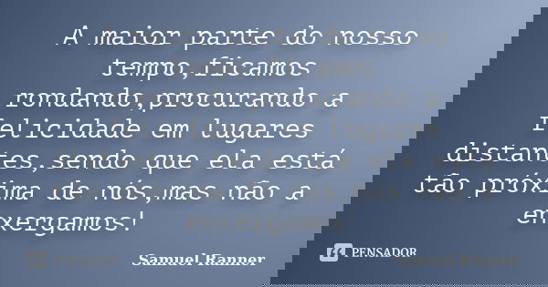 A maior parte do nosso tempo,ficamos rondando,procurando a felicidade em lugares distantes,sendo que ela está tão próxima de nós,mas não a enxergamos!... Frase de Samuel Ranner.