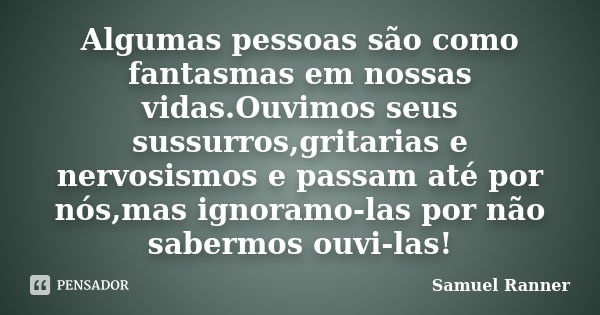 Algumas pessoas são como fantasmas em nossas vidas.Ouvimos seus sussurros,gritarias e nervosismos e passam até por nós,mas ignoramo-las por não sabermos ouvi-la... Frase de Samuel Ranner.