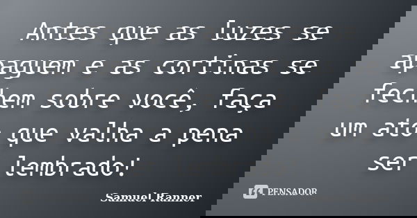 Antes que as luzes se apaguem e as cortinas se fechem sobre você, faça um ato que valha a pena ser lembrado!... Frase de Samuel Ranner.