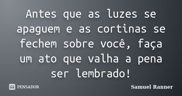 Antes que as luzes se apaguem e as cortinas se fechem sobre você, faça um ato que valha a pena ser lembrado!... Frase de Samuel Ranner.