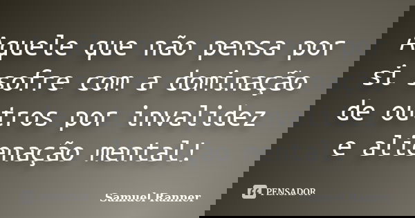 Aquele que não pensa por si sofre com a dominação de outros por invalidez e alienação mental!... Frase de Samuel Ranner.