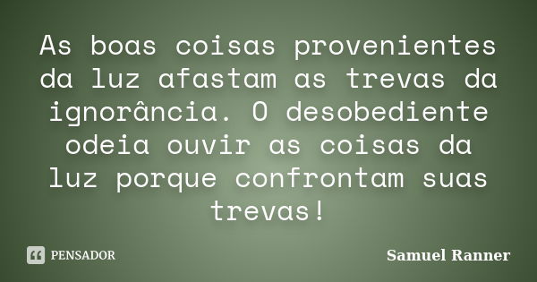 As boas coisas provenientes da luz afastam as trevas da ignorância. O desobediente odeia ouvir as coisas da luz porque confrontam suas trevas!... Frase de Samuel Ranner.