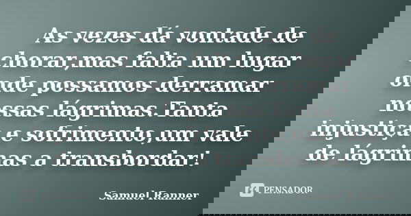 As vezes dá vontade de chorar,mas falta um lugar onde possamos derramar nossas lágrimas.Tanta injustiça e sofrimento,um vale de lágrimas a transbordar!... Frase de Samuel Ranner.