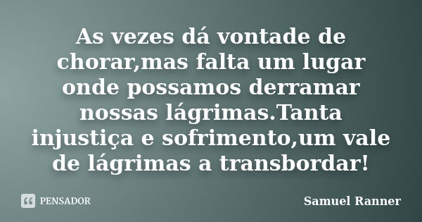 As vezes dá vontade de chorar,mas falta um lugar onde possamos derramar nossas lágrimas.Tanta injustiça e sofrimento,um vale de lágrimas a transbordar!... Frase de Samuel Ranner.