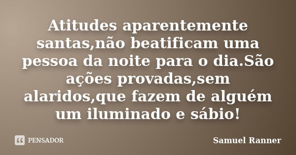 Atitudes aparentemente santas,não beatificam uma pessoa da noite para o dia.São ações provadas,sem alaridos,que fazem de alguém um iluminado e sábio!... Frase de Samuel Ranner.