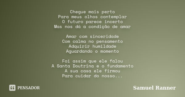 Chegue mais perto Para meus olhos contemplar O futuro parece incerto Mas nos dá a condição de amar Amar com sinceridade Com calma no pensamento Adquirir humilda... Frase de Samuel Ranner.