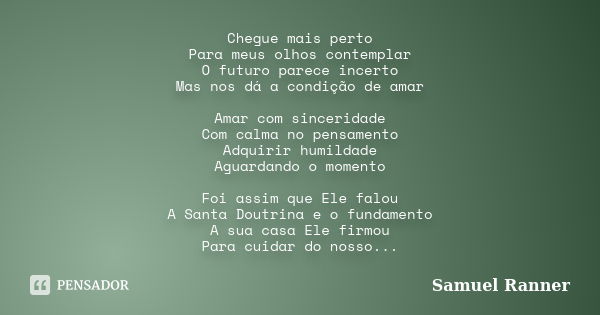 Chegue mais perto Para meus olhos contemplar O futuro parece incerto Mas nos dá a condição de amar Amar com sinceridade Com calma no pensamento Adquirir humilda... Frase de Samuel Ranner.