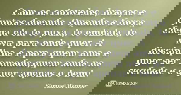 Com os cotovelos, braços e juntas doendo. Quando a força chega ela te puxa, te embala, te leva para onde quer. A disciplina é para quem ama e quer ser amado,que... Frase de Samuel Ranner.