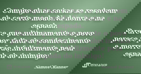 Comigo duas coisas se resolvem de certo modo.Na honra e na espada. Parece que ultimamente o povo perece por falta de conhecimento e morrerão,infelizmente pela e... Frase de Samuel Ranner.