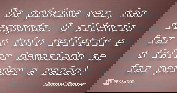 Da próxima vez, não responda. O silêncio faz o tolo refletir e o falar demasiado se faz perder a razão!... Frase de Samuel Ranner.