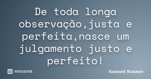 De toda longa observação,justa e perfeita,nasce um julgamento justo e perfeito!... Frase de Samuel Ranner.