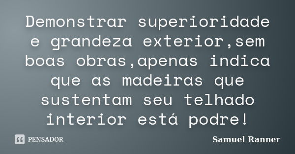 Demonstrar superioridade e grandeza exterior,sem boas obras,apenas indica que as madeiras que sustentam seu telhado interior está podre!... Frase de Samuel Ranner.