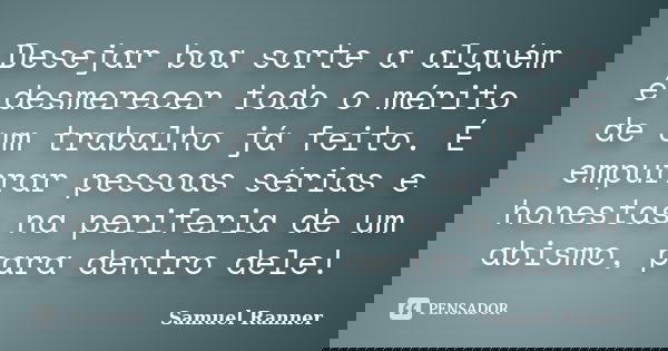 Desejar boa sorte a alguém é desmerecer todo o mérito de um trabalho já feito. É empurrar pessoas sérias e honestas na periferia de um abismo, para dentro dele!... Frase de Samuel Ranner.