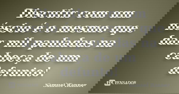 Discutir com um néscio é o mesmo que dar mil pauladas na cabeça de um defunto!... Frase de Samuel Ranner.