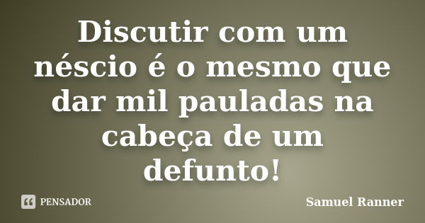 Discutir com um néscio é o mesmo que dar mil pauladas na cabeça de um defunto!... Frase de Samuel Ranner.