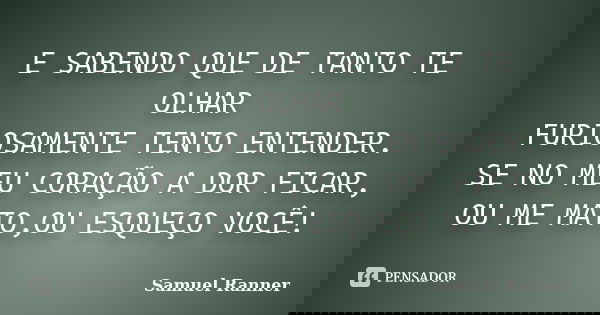 E SABENDO QUE DE TANTO TE OLHAR FURIOSAMENTE TENTO ENTENDER. SE NO MEU CORAÇÃO A DOR FICAR, OU ME MATO,OU ESQUEÇO VOCÊ!... Frase de Samuel Ranner.