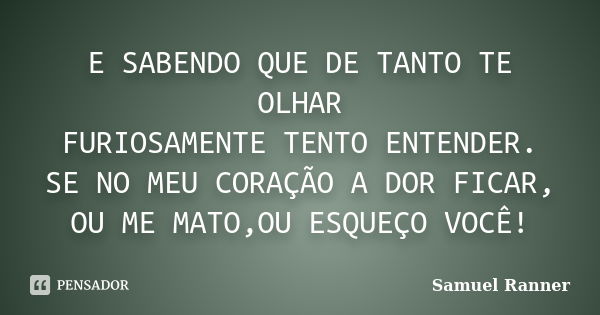 E SABENDO QUE DE TANTO TE OLHAR FURIOSAMENTE TENTO ENTENDER. SE NO MEU CORAÇÃO A DOR FICAR, OU ME MATO,OU ESQUEÇO VOCÊ!... Frase de Samuel Ranner.