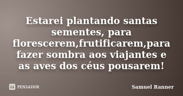 Estarei plantando santas sementes, para florescerem,frutificarem,para fazer sombra aos viajantes e as aves dos céus pousarem!... Frase de Samuel Ranner.