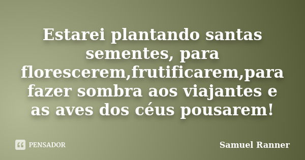 Estarei plantando santas sementes, para florescerem,frutificarem,para fazer sombra aos viajantes e as aves dos céus pousarem!... Frase de Samuel Ranner.