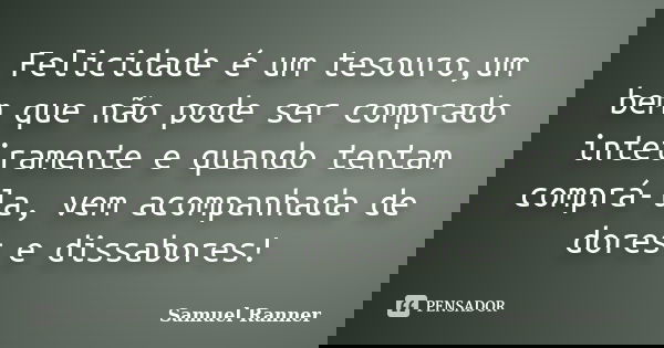 Felicidade é um tesouro,um bem que não pode ser comprado inteiramente e quando tentam comprá-la, vem acompanhada de dores e dissabores!... Frase de Samuel Ranner.