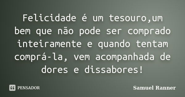 Felicidade é um tesouro,um bem que não pode ser comprado inteiramente e quando tentam comprá-la, vem acompanhada de dores e dissabores!... Frase de Samuel Ranner.