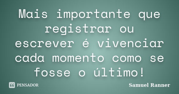 Mais importante que registrar ou escrever é vivenciar cada momento como se fosse o último!... Frase de Samuel Ranner.