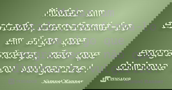 Mudar um estado,transformá-lo em algo que engrandeça, não que diminua ou vulgarize!... Frase de Samuel Ranner.