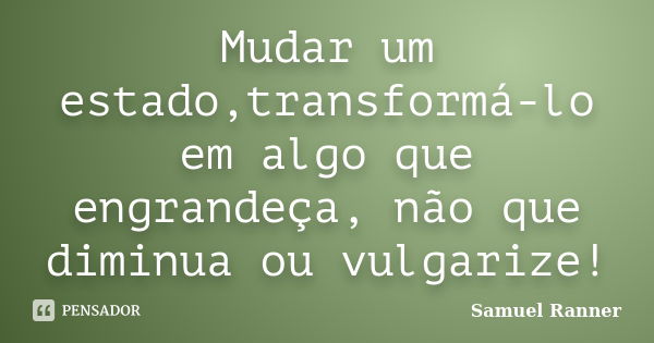 Mudar um estado,transformá-lo em algo que engrandeça, não que diminua ou vulgarize!... Frase de Samuel Ranner.